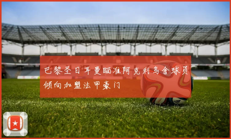 巴黎圣日耳曼瞄准阿克利乌舍球员倾向加盟法甲豪门