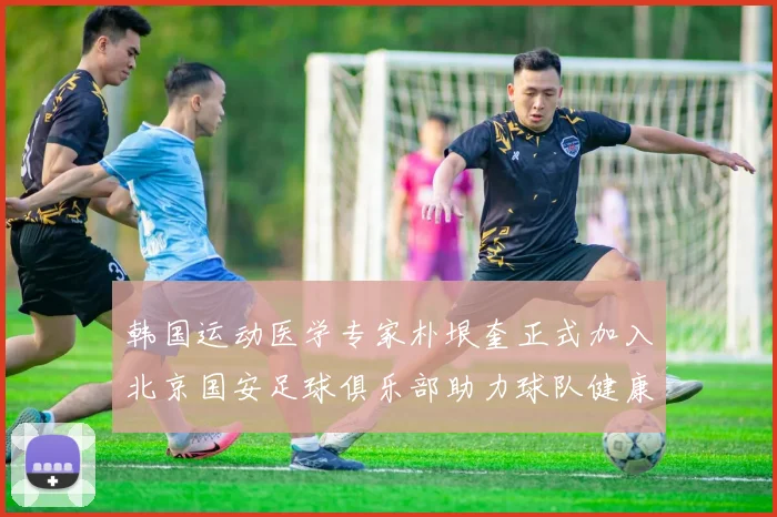 韩国运动医学专家朴垠奎正式加入北京国安足球俱乐部助力球队健康发展